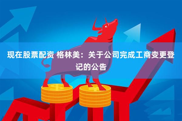 现在股票配资 格林美：关于公司完成工商变更登记的公告