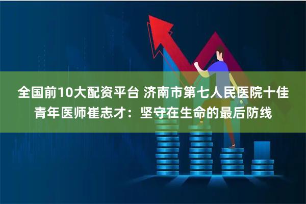 全国前10大配资平台 济南市第七人民医院十佳青年医师崔志才：坚守在生命的最后防线