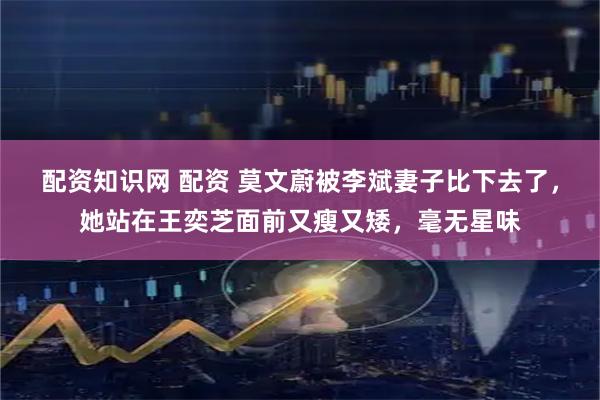 配资知识网 配资 莫文蔚被李斌妻子比下去了，她站在王奕芝面前又瘦又矮，毫无星味