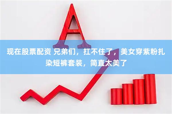 现在股票配资 兄弟们，扛不住了，美女穿紫粉扎染短裤套装，简直太美了
