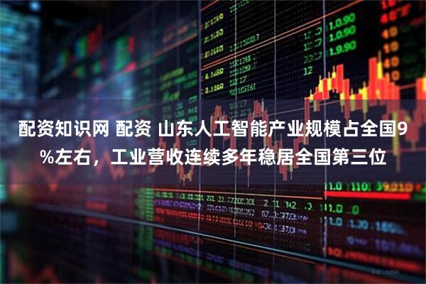 配资知识网 配资 山东人工智能产业规模占全国9%左右，工业营收连续多年稳居全国第三位