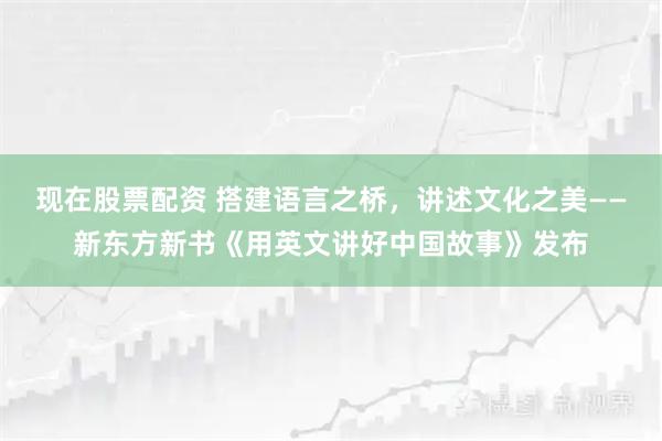 现在股票配资 搭建语言之桥，讲述文化之美——新东方新书《用英文讲好中国故事》发布