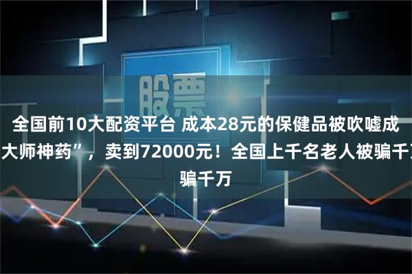 全国前10大配资平台 成本28元的保健品被吹嘘成“大师神药”，卖到72000元！全国上千名老人被骗千万
