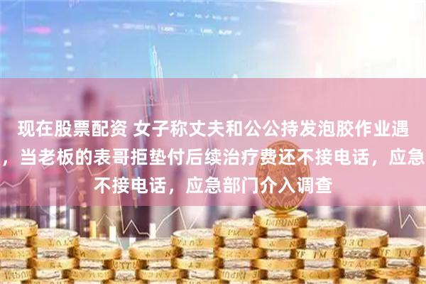 现在股票配资 女子称丈夫和公公持发泡胶作业遇爆炸严重烧伤，当老板的表哥拒垫付后续治疗费还不接电话，应急部门介入调查