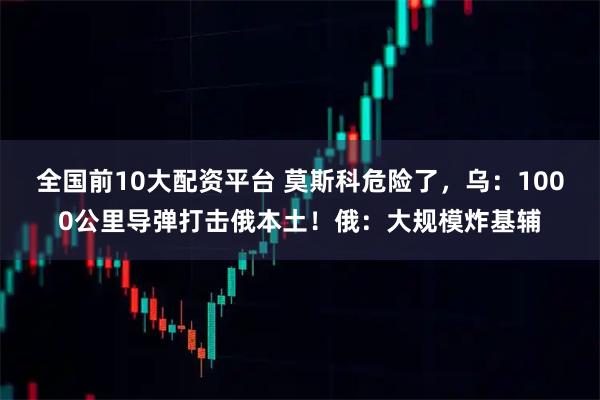 全国前10大配资平台 莫斯科危险了，乌：1000公里导弹打击俄本土！俄：大规模炸基辅