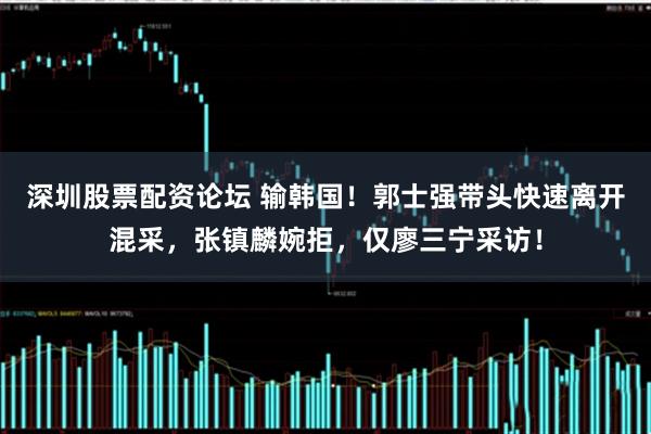 深圳股票配资论坛 输韩国！郭士强带头快速离开混采，张镇麟婉拒，仅廖三宁采访！