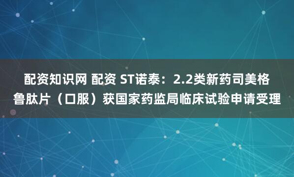 配资知识网 配资 ST诺泰：2.2类新药司美格鲁肽片（口服）获国家药监局临床试验申请受理